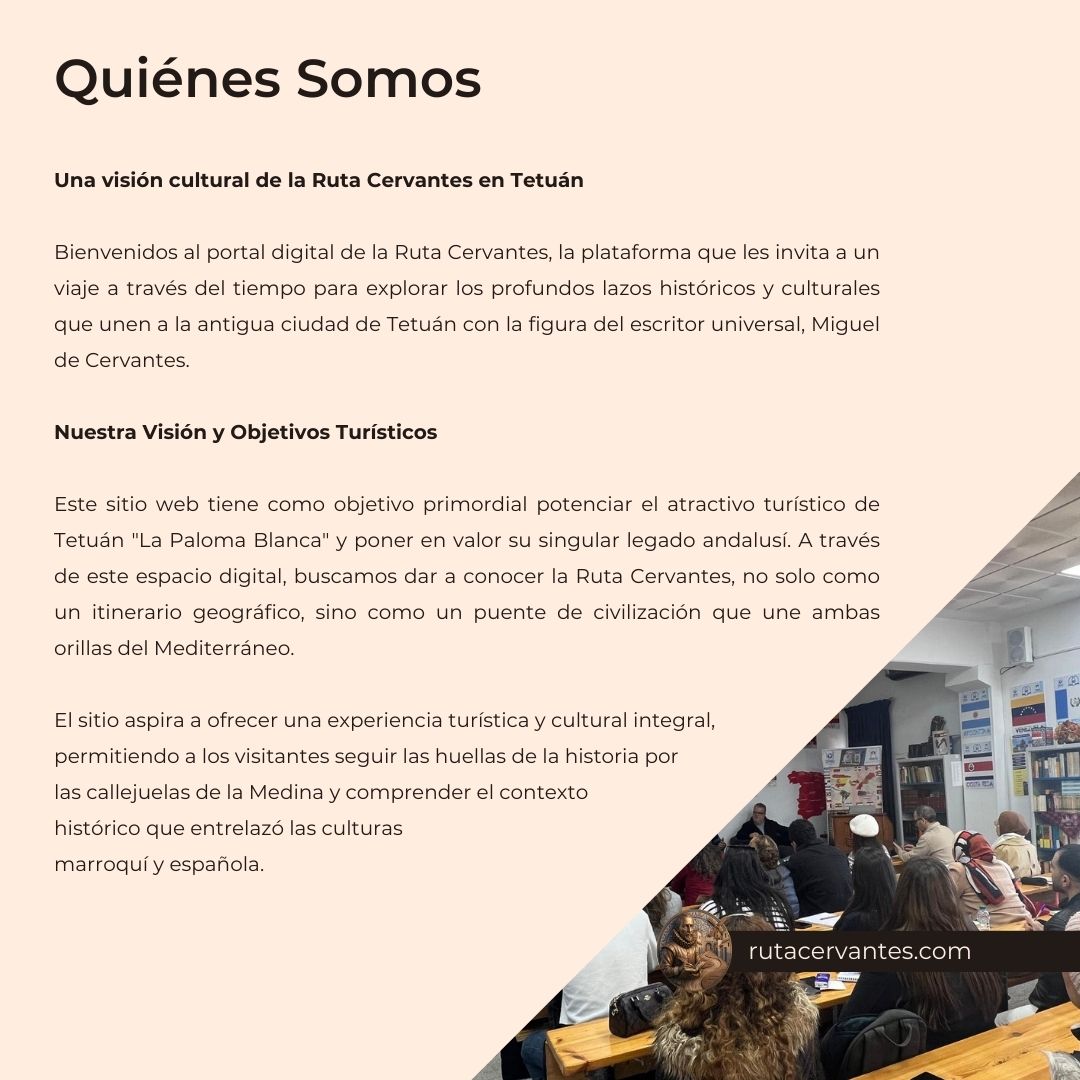 Una visión cultural de la Ruta Cervantes en Tetuán Bienvenidos al portal digital de la Ruta Cervantes, la plataforma que les invita a un viaje a través del tiempo para explorar los profundos lazos históricos y culturales que unen a la antigua ciudad de Tetuán con la figura del escritor universal, Miguel de Cervantes. Nuestra Visión y Objetivos Turísticos Este sitio web tiene como objetivo primordial potenciar el atractivo turístico de Tetuán "La Paloma Blanca" y poner en valor su singular legado andalusí. A través de este espacio digital, buscamos dar a conocer la Ruta Cervantes, no solo como un itinerario geográfico, sino como un puente de civilización que une ambas orillas del Mediterráneo. El sitio aspira a ofrecer una experiencia turística y cultural integral, permitiendo a los visitantes seguir las huellas de la historia por las callejuelas de la Medina y comprender el contexto histórico que entrelazó las culturas marroquí y española.