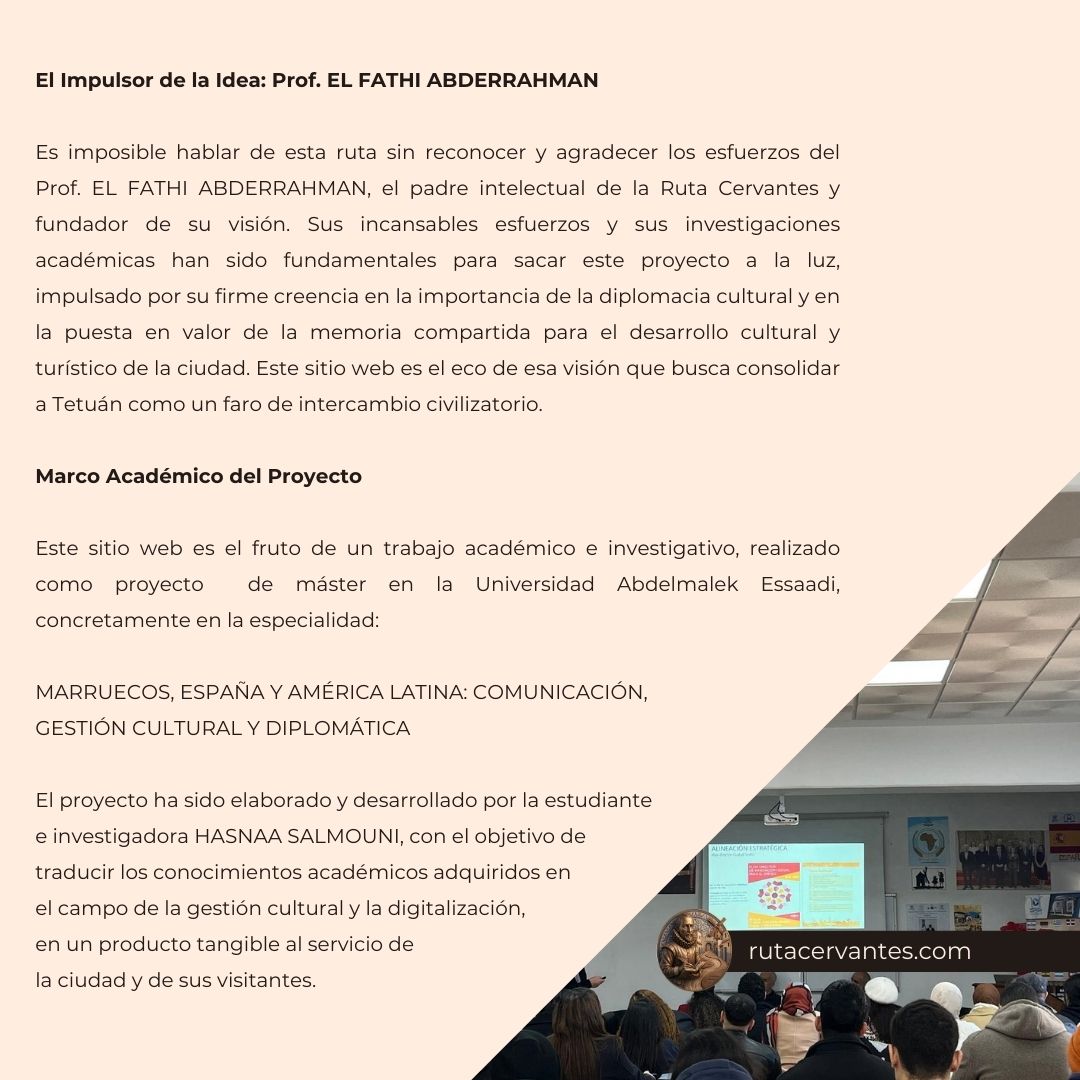 El Impulsor de la Idea: Prof. EL FATHI ABDERRAHMAN Es imposible hablar de esta ruta sin reconocer y agradecer los esfuerzos del Prof. EL FATHI ABDERRAHMAN, el padre intelectual de la Ruta Cervantes y fundador de su visión. Sus incansables esfuerzos y sus investigaciones académicas han sido fundamentales para sacar este proyecto a la luz, impulsado por su firme creencia en la importancia de la diplomacia cultural y en la puesta en valor de la memoria compartida para el desarrollo cultural y turístico de la ciudad. Este sitio web es el eco de esa visión que busca consolidar a Tetuán como un faro de intercambio civilizatorio. Marco Académico del Proyecto Este sitio web es el fruto de un trabajo académico e investigativo, realizado como proyecto de máster en la Universidad Abdelmalek Essaadi, concretamente en la especialidad: MARRUECOS, ESPAÑA Y AMÉRICA LATINA: COMUNICACIÓN, GESTIÓN CULTURAL Y DIPLOMÁTICA El proyecto ha sido elaborado y desarrollado por la estudiante e investigadora HASNAA SALMOUNI, con el objetivo de traducir los conocimientos académicos adquiridos en el campo de la gestión cultural y la digitalización, en un producto tangible al servicio de la ciudad y de sus visitantes.