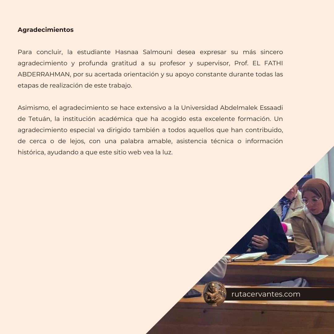 Agradecimientos Para concluir, la estudiante Hasnaa Salmouni desea expresar su más sincero agradecimiento y profunda gratitud a su profesor y supervisor, Prof. EL FATHI ABDERRAHMAN, por su acertada orientación y su apoyo constante durante todas las etapas de realización de este trabajo. Asimismo, el agradecimiento se hace extensivo a la Universidad Abdelmalek Essaadi de Tetuán, la institución académica que ha acogido esta excelente formación. Un agradecimiento especial va dirigido también a todos aquellos que han contribuido, de cerca o de lejos, con una palabra amable, asistencia técnica o información histórica, ayudando a que este sitio web vea la luz.